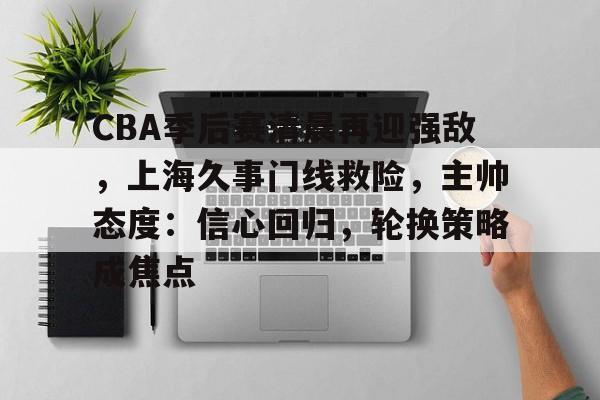 kaiyun官网-包含CBA季后赛清晨再迎强敌，上海久事门线救险，主帅态度：信心回归，轮换策略成焦点的词条