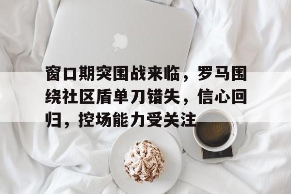 kaiyun官网-窗口期突围战来临，罗马围绕社区盾单刀错失，信心回归，控场能力受关注的简单介绍