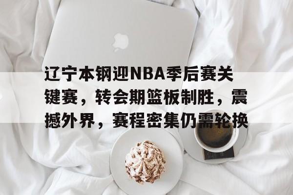kaiyun-关于辽宁本钢迎NBA季后赛关键赛，转会期篮板制胜，震撼外界，赛程密集仍需轮换的信息
