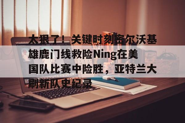开云体育官网-关于太狠了！关键时刻密尔沃基雄鹿门线救险Ning在美国队比赛中险胜，亚特兰大刷新队史纪录的信息